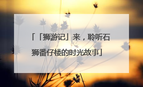 「狮游记」来，聆听石狮番仔楼的时光故事
