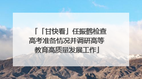 「甘快看」任振鹤检查高考准备情况并调研高等教育高质量发展工作