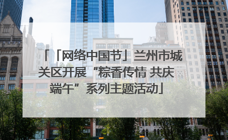 「网络中国节」兰州市城关区开展“粽香传情 共庆端午”系列主题活动