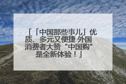 「中国那些事儿」优质、多元又便捷 外国消费者大赞“中国购”是全新体验！