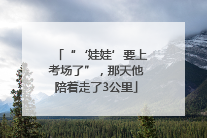 “‘娃娃’要上考场了”，那天他陪着走了3公里