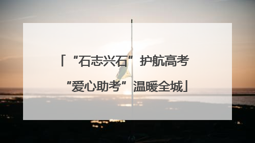 “石志兴石”护航高考 “爱心助考”温暖全城