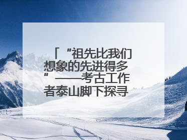 “祖先比我们想象的先进得多”——考古工作者泰山脚下探寻中华文明起源