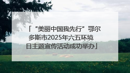 “美丽中国我先行”鄂尔多斯市2025年六五环境日主题宣传活动成功举办
