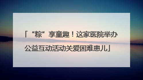 “粽”享童趣！这家医院举办公益互动活动关爱困难患儿