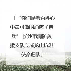 “你们是老百姓心中最可敬的消防子弟兵” 长沙市消防救援支队完成龙山抗洪使命归队
