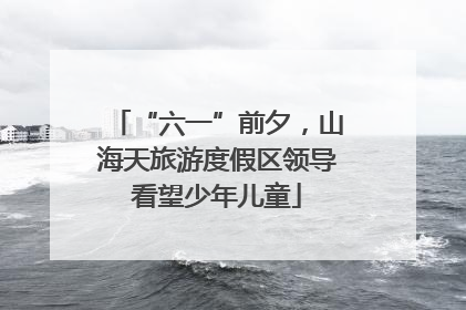 “六一”前夕，山海天旅游度假区领导看望少年儿童