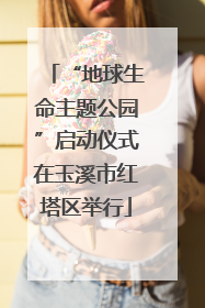 “地球生命主题公园”启动仪式在玉溪市红塔区举行
