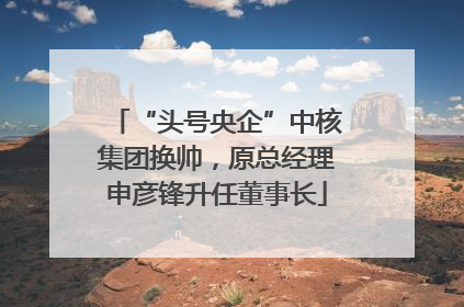 “头号央企”中核集团换帅，原总经理申彦锋升任董事长