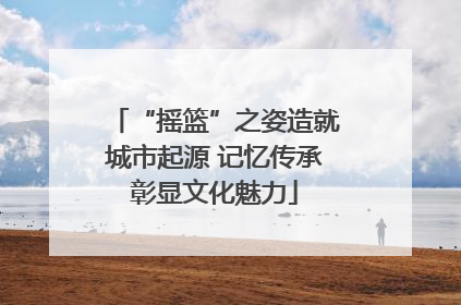 “摇篮”之姿造就城市起源 记忆传承彰显文化魅力