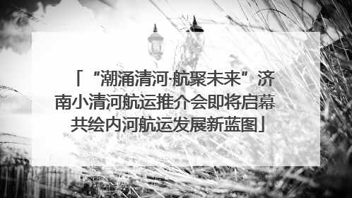 “潮涌清河·航聚未来”济南小清河航运推介会即将启幕 共绘内河航运发展新蓝图