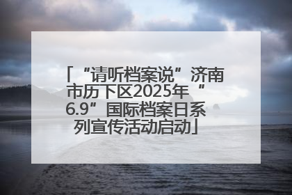 “请听档案说”济南市历下区2025年“6.9”国际档案日系列宣传活动启动
