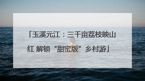 玉溪元江：三千亩荔枝映山红 解锁“甜蜜版”乡村游