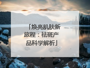 焕亮肌肤新旅程：祛斑产品科学解析