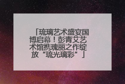 琉璃艺术盛宴国博启幕！彭青艾艺术馆携瑰丽之作绽放“琉光璃彩”