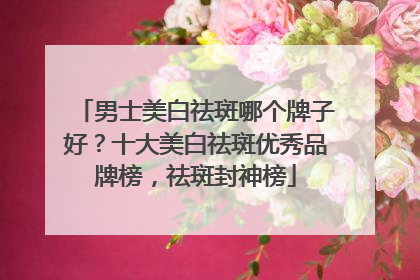 男士美白祛斑哪个牌子好？十大美白祛斑优秀品牌榜，祛斑封神榜