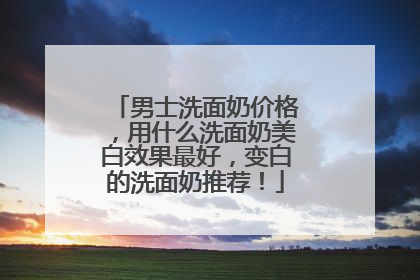 男士洗面奶价格，用什么洗面奶美白效果最好，变白的洗面奶推荐！