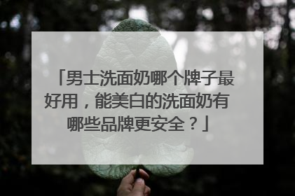 男士洗面奶哪个牌子最好用，能美白的洗面奶有哪些品牌更安全？