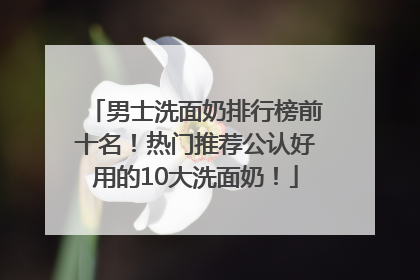 男士洗面奶排行榜前十名！热门推荐公认好用的10大洗面奶！