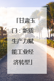 甘肃玉门：新质生产力赋能工业经济转型