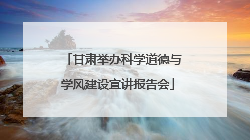 甘肃举办科学道德与学风建设宣讲报告会