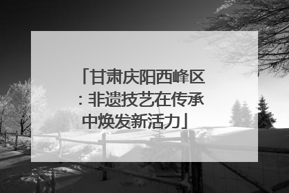 甘肃庆阳西峰区：非遗技艺在传承中焕发新活力