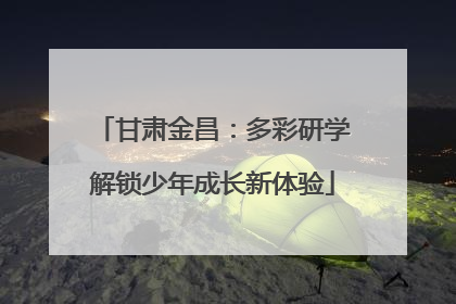 甘肃金昌：多彩研学解锁少年成长新体验