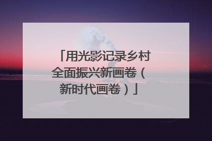 用光影记录乡村全面振兴新画卷（新时代画卷）