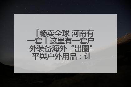 畅卖全球 河南有一套丨这里有一套户外装备海外“出圈” 平舆户外用品：让“休闲风”长红