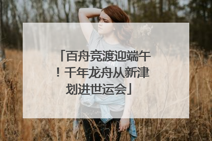 百舟竞渡迎端午！千年龙舟从新津划进世运会