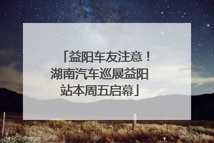 益阳车友注意！湖南汽车巡展益阳站本周五启幕