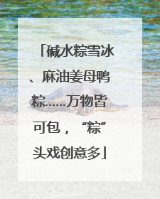 碱水粽雪冰、麻油姜母鸭粽……万物皆可包，“粽”头戏创意多