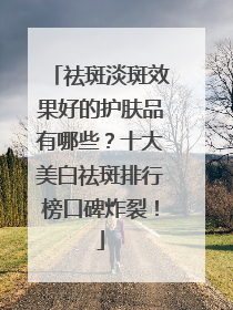 祛斑淡斑效果好的护肤品有哪些？十大美白祛斑排行榜口碑炸裂！