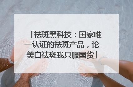 祛斑黑科技：国家唯一认证的祛斑产品，论美白祛斑我只服国货