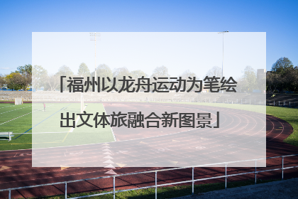 福州以龙舟运动为笔绘出文体旅融合新图景