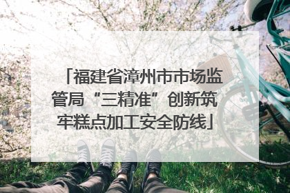 福建省漳州市市场监管局“三精准”创新筑牢糕点加工安全防线