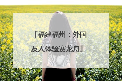 福建福州：外国友人体验赛龙舟