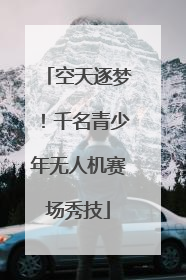 空天逐梦！千名青少年无人机赛场秀技