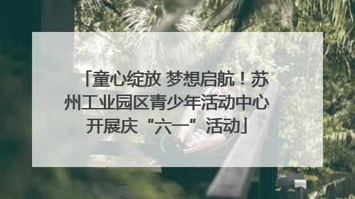 童心绽放 梦想启航！苏州工业园区青少年活动中心开展庆“六一”活动