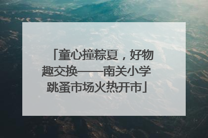 童心撞粽夏，好物趣交换——南关小学跳蚤市场火热开市