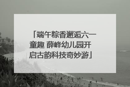 端午粽香邂逅六一童趣 薛峰幼儿园开启古韵科技奇妙游