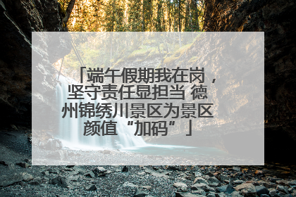 端午假期我在岗，坚守责任显担当 德州锦绣川景区为景区颜值“加码”