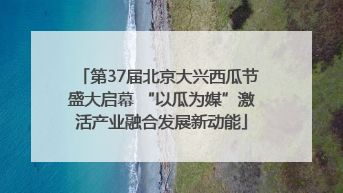 第37届北京大兴西瓜节盛大启幕 “以瓜为媒”激活产业融合发展新动能