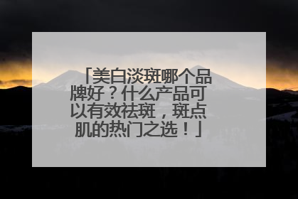 美白淡斑哪个品牌好？什么产品可以有效祛斑，斑点肌的热门之选！