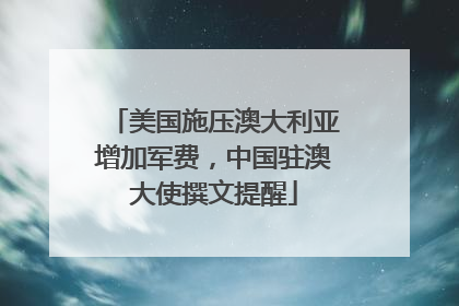 美国施压澳大利亚增加军费，中国驻澳大使撰文提醒