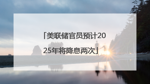 美联储官员预计2025年将降息两次