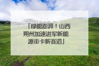 绿能澎湃！山西朔州加速进军新能源重卡新赛道