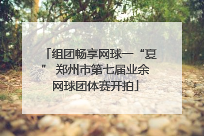 组团畅享网球一“夏” 郑州市第七届业余网球团体赛开拍