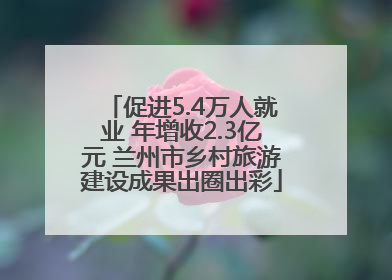 促进5.4万人就业 年增收2.3亿元 兰州市乡村旅游建设成果出圈出彩