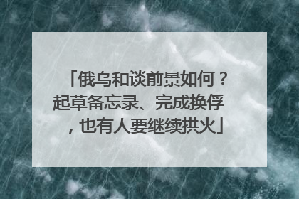 俄乌和谈前景如何？起草备忘录、完成换俘，也有人要继续拱火